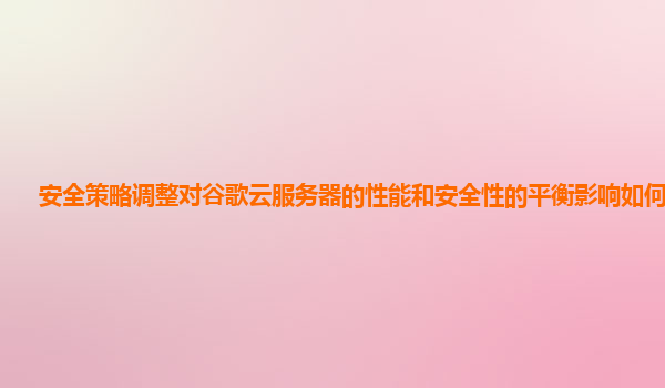 安全策略调整对谷歌云服务器的性能和安全性的平衡影响如何评估？