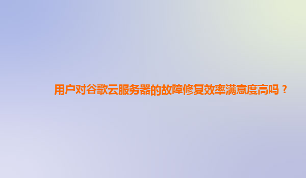 用户对谷歌云服务器的故障修复效率满意度高吗？