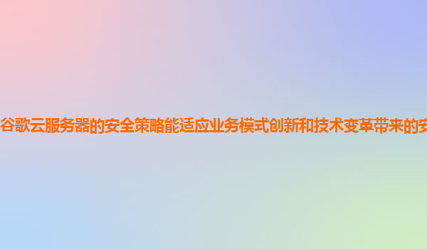 谷歌云服务器的安全策略能适应业务模式创新和技术变革带来的安全挑战吗？