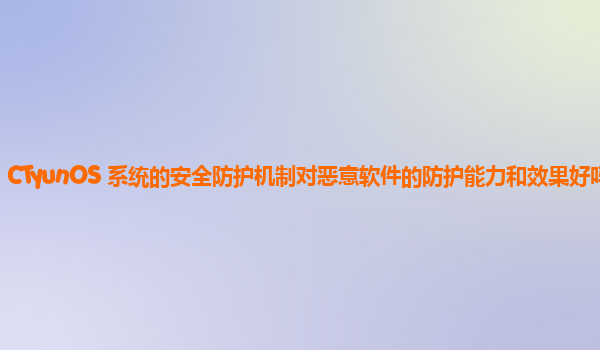 CTyunOS 系统的安全防护机制对恶意软件的防护能力和效果好吗？