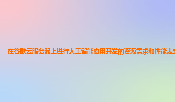 在谷歌云服务器上进行人工智能应用开发的资源需求和性能表现如何？