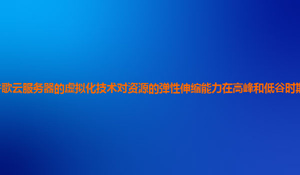 谷歌云服务器的虚拟化技术对资源的弹性伸缩能力在高峰和低谷时期的表现如何？