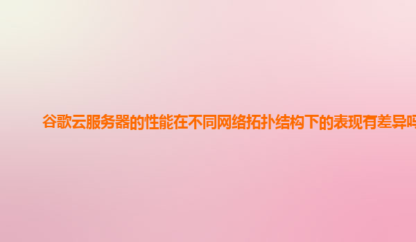 谷歌云服务器的性能在不同网络拓扑结构下的表现有差异吗？