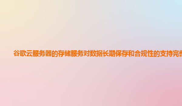 谷歌云服务器的存储服务对数据长期保存和合规性的支持完善吗？