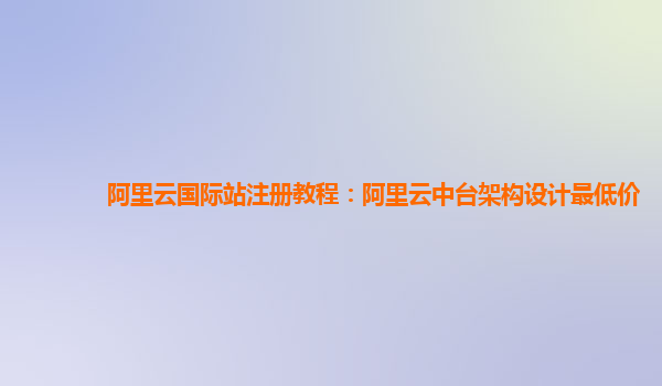 阿里云国际站注册教程：阿里云中台架构设计最低价