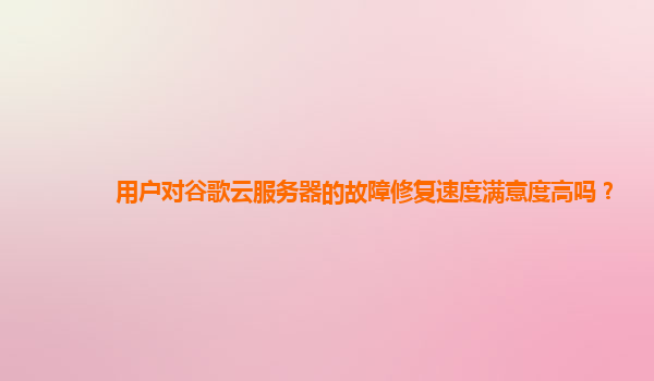 用户对谷歌云服务器的故障修复速度满意度高吗？