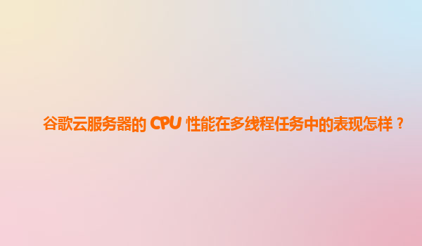 谷歌云服务器的 CPU 性能在多线程任务中的表现怎样？