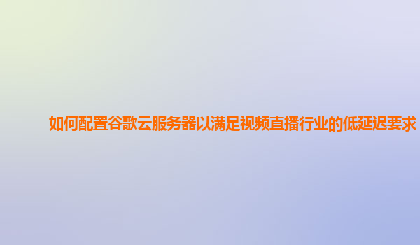 如何配置谷歌云服务器以满足视频直播行业的低延迟要求？