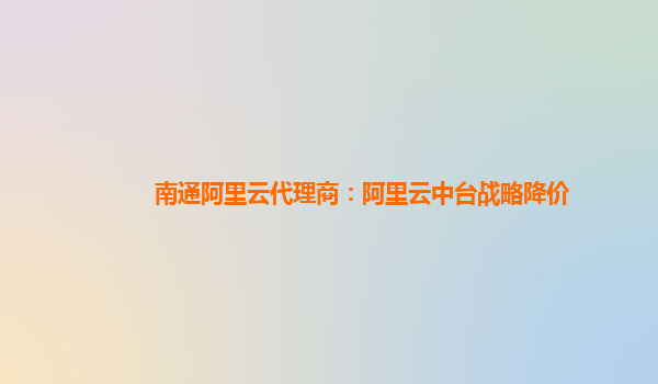 南通阿里云代理商：阿里云中台战略降价