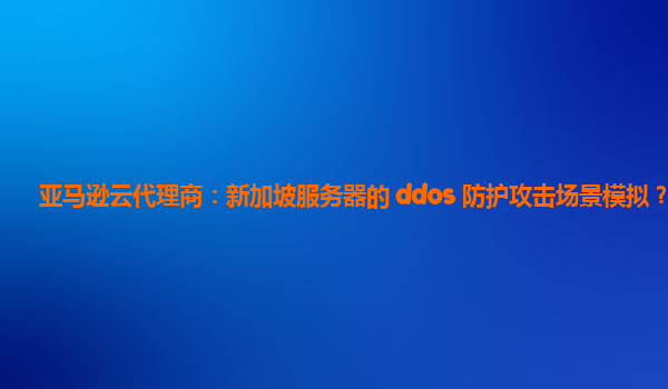亚马逊云代理商：新加坡服务器的 ddos 防护攻击场景模拟？