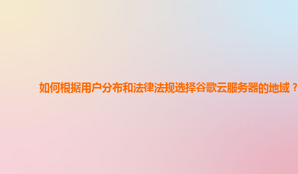 如何根据用户分布和法律法规选择谷歌云服务器的地域？