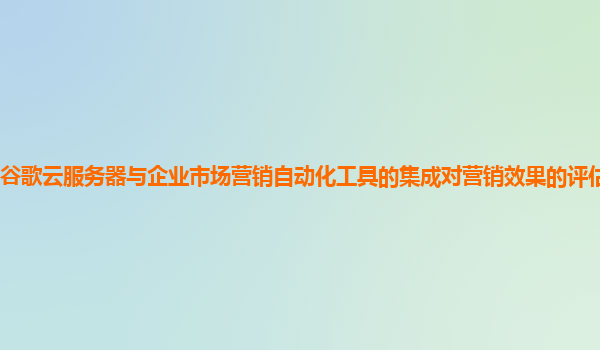谷歌云服务器与企业市场营销自动化工具的集成对营销效果的评估有帮助吗？