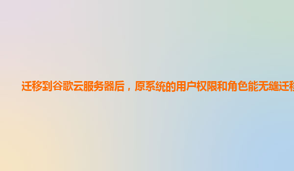 迁移到谷歌云服务器后，原系统的用户权限和角色能无缝迁移吗？