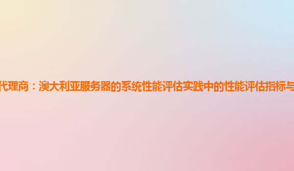 亚马逊云代理商：澳大利亚服务器的系统性能评估实践中的性能评估指标与业务关键指标的关联性？