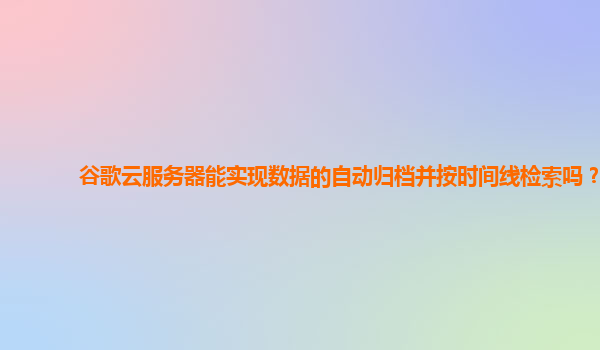谷歌云服务器能实现数据的自动归档并按时间线检索吗？