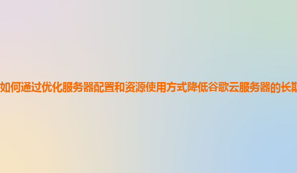 如何通过优化服务器配置和资源使用方式降低谷歌云服务器的长期运营成本？