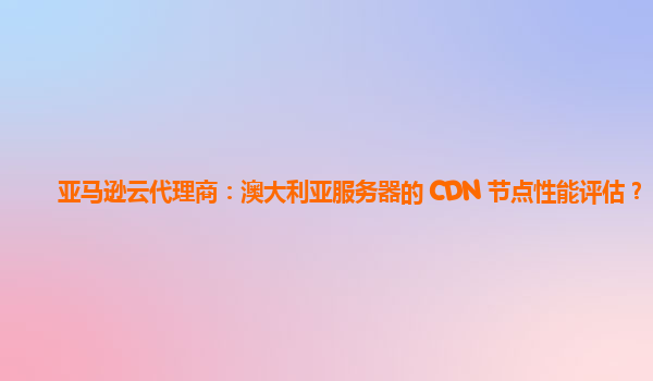 亚马逊云代理商：澳大利亚服务器的 CDN 节点性能评估？