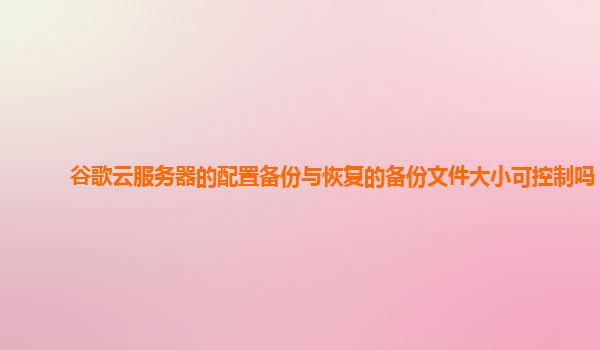 谷歌云服务器的配置备份与恢复的备份文件大小可控制吗？