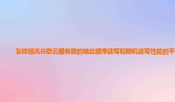 怎样提高谷歌云服务器的磁盘顺序读写和随机读写性能的平衡？