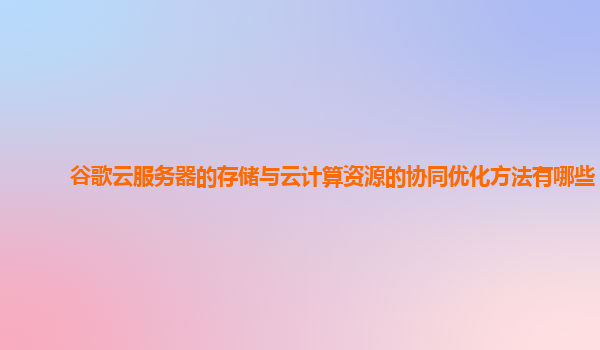 谷歌云服务器的存储与云计算资源的协同优化方法有哪些？