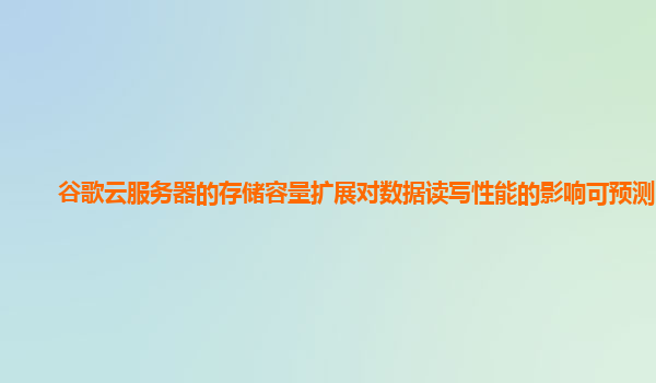 谷歌云服务器的存储容量扩展对数据读写性能的影响可预测吗？