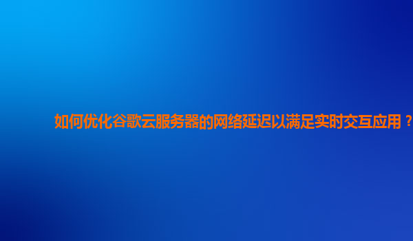 如何优化谷歌云服务器的网络延迟以满足实时交互应用？