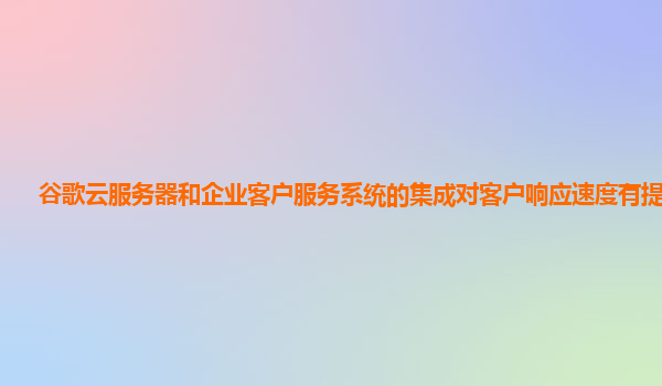 谷歌云服务器和企业客户服务系统的集成对客户响应速度有提升吗？