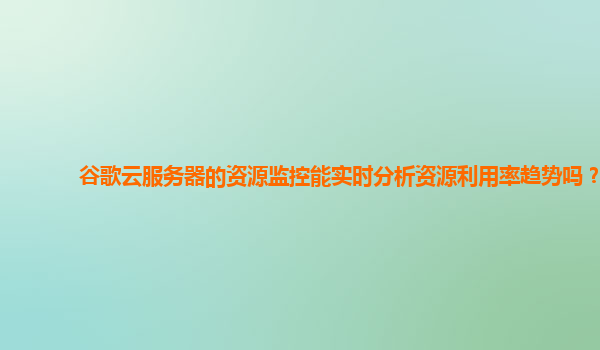 谷歌云服务器的资源监控能实时分析资源利用率趋势吗？