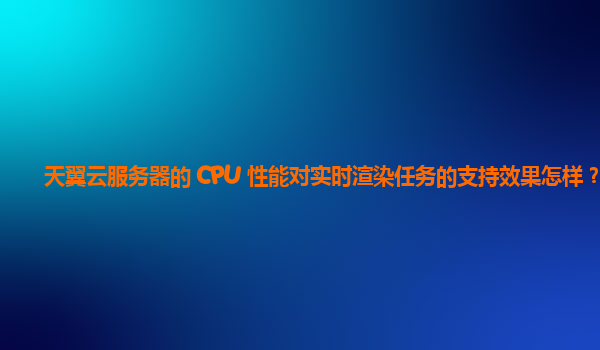 天翼云服务器的 CPU 性能对实时渲染任务的支持效果怎样？