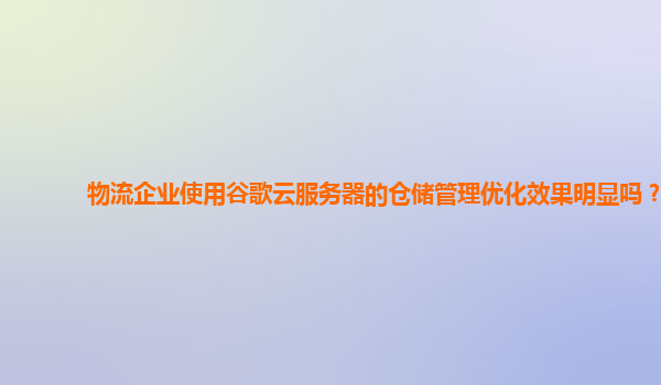 物流企业使用谷歌云服务器的仓储管理优化效果明显吗？