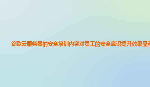 谷歌云服务器的安全培训内容对员工的安全意识提升效果显著吗？