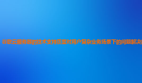 谷歌云服务器的技术支持质量对用户复杂业务场景下的问题解决能力够吗？