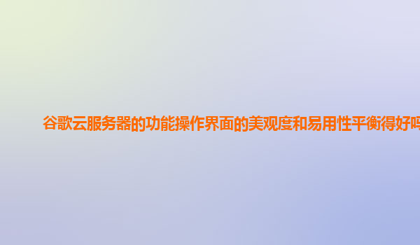 谷歌云服务器的功能操作界面的美观度和易用性平衡得好吗？