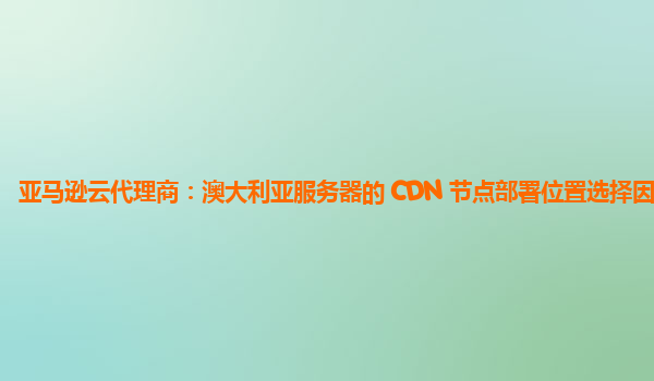 亚马逊云代理商：澳大利亚服务器的 CDN 节点部署位置选择因素？