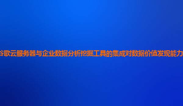 谷歌云服务器与企业数据分析挖掘工具的集成对数据价值发现能力的提升大吗？