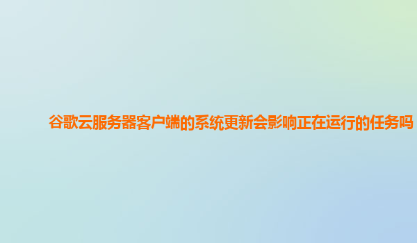 谷歌云服务器客户端的系统更新会影响正在运行的任务吗？