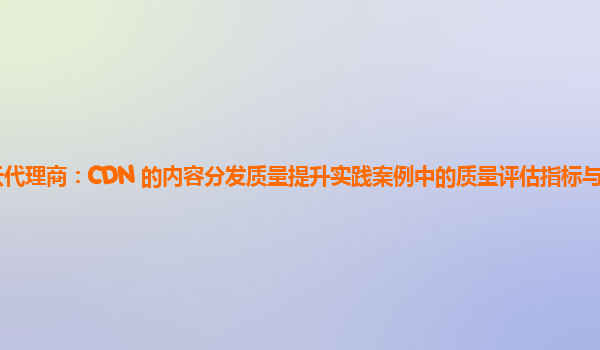 亚马逊云代理商：CDN 的内容分发质量提升实践案例中的质量评估指标与用户满意度的关联？