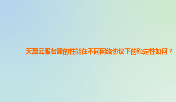 天翼云服务器的性能在不同网络协议下的稳定性如何？