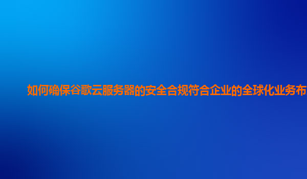 如何确保谷歌云服务器的安全合规符合企业的全球化业务布局？