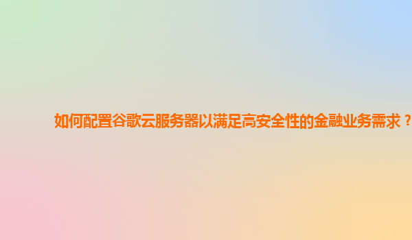 如何配置谷歌云服务器以满足高安全性的金融业务需求？