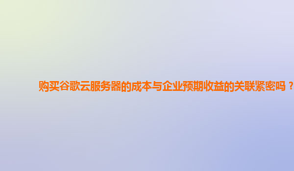购买谷歌云服务器的成本与企业预期收益的关联紧密吗？