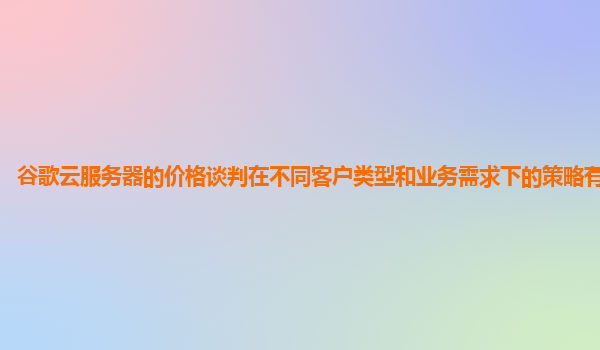 谷歌云服务器的价格谈判在不同客户类型和业务需求下的策略有何不同？