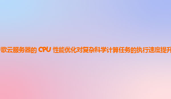 谷歌云服务器的 CPU 性能优化对复杂科学计算任务的执行速度提升明显吗？