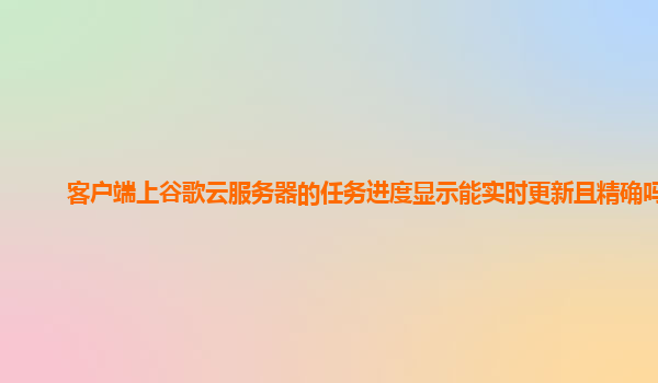 客户端上谷歌云服务器的任务进度显示能实时更新且精确吗？