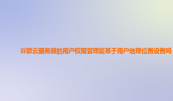 谷歌云服务器的用户权限管理能基于用户地理位置设置吗？