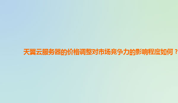 天翼云服务器的价格调整对市场竞争力的影响程度如何？