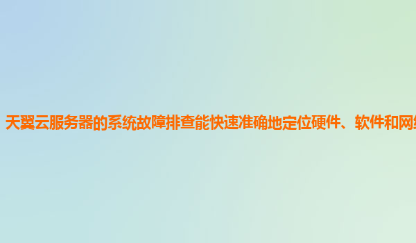 天翼云服务器的系统故障排查能快速准确地定位硬件、软件和网络故障吗？