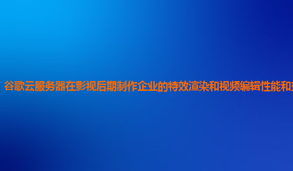 谷歌云服务器在影视后期制作企业的特效渲染和视频编辑性能和效率如何？