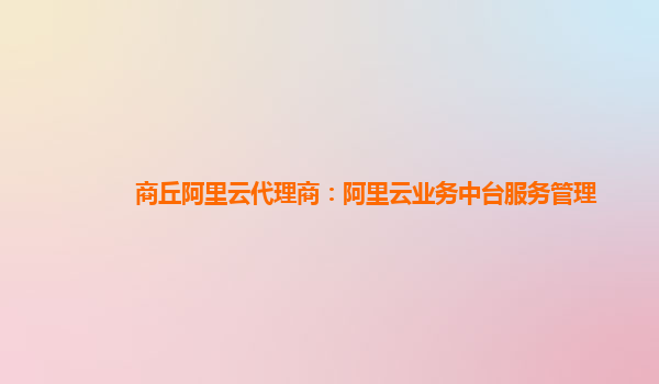 商丘阿里云代理商：阿里云业务中台服务管理