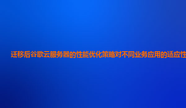 迁移后谷歌云服务器的性能优化策略对不同业务应用的适应性好吗？